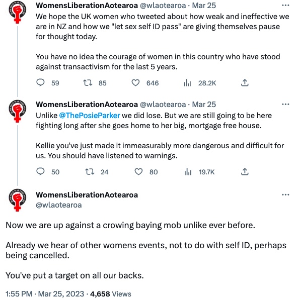 screenshot with three weets by WomensLiberationAotearoa on the 25th of March "We hope the UK women who tweeted about how weak and ineffective we are in NZ and how we "let sex self ID pass' are giving themselves pause for thought today. You have no idea the courage of women in this country who have stood against transactivism for the last 5 years"
"Unlike ThePosieParker we did lose. But we are still going to be here fighting long after she goes home to her big mortgage free house. Kellie you've just made it immeasurably more dangerous and difficult for us. You should have listened to warnings."
"Now we are up against a crowing baying mob unlike ever before. Already we hear of other womens event, not to do with self ID, perhaps being cancelled. You've put a target on all our backs."